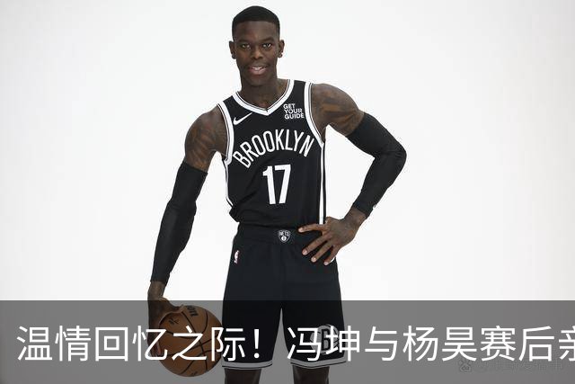 温情回忆之际！冯坤与杨昊赛后亲密合影，展现黄金一代的深厚友谊